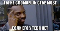 ты не сломаешь себе мозг если его у тебя нет