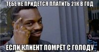 тебе не придется платить 21к в год если клиент помрёт с голоду