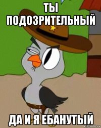 ты подозрительный да и я ебанутый