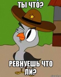 ты что? ревнуешь что ли?