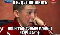 я буду скачивать все игры! (только мама не разрешает :()