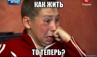 как жить то теперь?