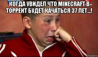 когда увидел что minecraft в торрент будет качаться 37 лет...! 