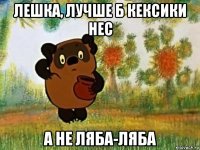 лешка, лучше б кексики нес а не ляба-ляба