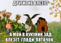 другие не влезут а мой в кукунин зад влезет. гляди, пятачок...