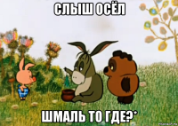 слыш осёл шмаль то где?*