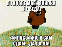 в голове моей опилки ..не беда! философию я сам сдам... да да да!