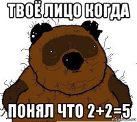 твоё лицо когда понял что 2+2=5