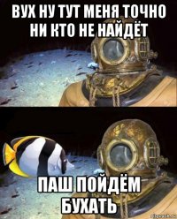 вух ну тут меня точно ни кто не найдёт паш пойдём бухать