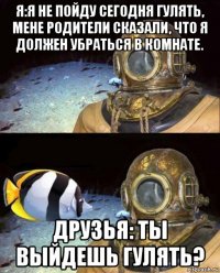 я:я не пойду сегодня гулять, мене родители сказали, что я должен убраться в комнате. друзья: ты выйдешь гулять?