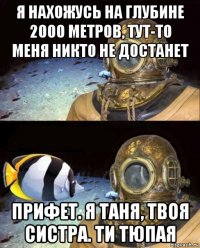 я нахожусь на глубине 2000 метров, тут-то меня никто не достанет прифет. я таня, твоя систра. ти тюпая