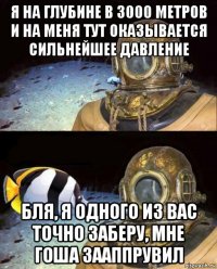 я на глубине в 3000 метров и на меня тут оказывается сильнейшее давление бля, я одного из вас точно заберу, мне гоша зааппрувил