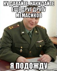 ну давайте, накидайте ещё друг другу мемасиков я подожду