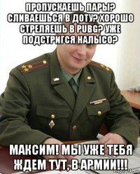 пропускаешь пары? сливаешься в доту? хорошо стреляешь в pubg? уже подстригся налысо? максим! мы уже тебя ждем тут, в армии!!!