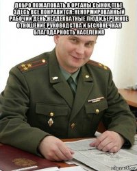 добро пожаловать в органы сынок,тебе здесь все понравится: ненормированный рабочий день,неадекватные люди,бережное отношение руководства и бесконечная благодарность населения 