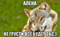 алена не грусти все будет збс:)