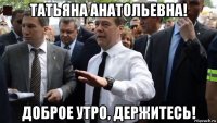 татьяна анатольевна! доброе утро, держитесь!