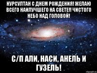 нурсултан с днем рождения! желаю всего наилучшего на свете!! чистого небо над головой! с/п али, наси, анель и гузель!