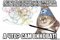 а что ты не отвечаешь? а! я спрашиваю. теперь ты натворил чего-то порвал. оххх. а что? сам виноват!