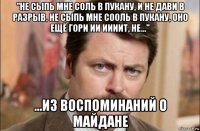 "не сыпь мне соль в пукану, и не дави в разрыв, не сыпь мне сооль в пукану, оно ещё гори ии иииит, не..." ...из воспоминаний о майдане