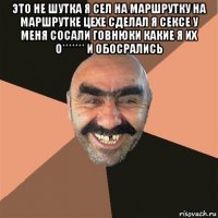 это не шутка я сел на маршрутку на маршрутке цехе сделал я сексе у меня сосали говнюки какие я их о******* и обосрались 