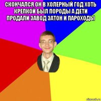 скончался он в холерный год хоть крепкой был породы а дети продали завод затон и пароходы 