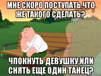 мне скоро поступать.что же такого сделать? чпокнуть девушку,или снять еще один танец?