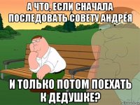 а что, если сначала последовать совету андрея и только потом поехать к дедушке?