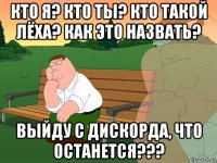 кто я? кто ты? кто такой лёха? как это назвать? выйду с дискорда, что останется???