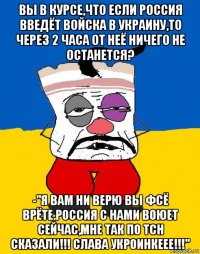 вы в курсе,что если россия введёт войска в украину,то через 2 часа от неё ничего не останется? -"я вам ни верю вы фсё врёте.россия с нами воюет сейчас,мне так по тсн сказали!!! слава укроинкеее!!!"