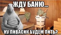 жду баню... ну пивасик будем пить?