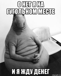 о нет я на гугольном месте и я жду денег