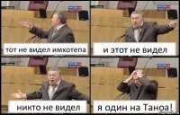 тот не видел имхотепа и этот не видел никто не видел я один на Таноа!