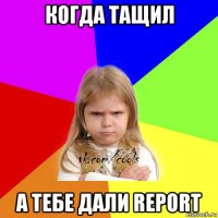 когда тащил а тебе дали report