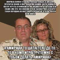 амиржан,помой стаканы, посуду, сходи за хлебом, прочитай войну и мир, покорми кошку, убери комнату, хватит играть в компьютер. ну посмотри, отец, если я не скажу ему это, он в жизни это не сделает. вот его брат, такой хороший.он моет пол, и прочитал за день почти всю книгу. а амиржан то шатается где-то, то в комп играет. что мне с тобой делать, амиржан?