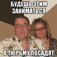 будешь этим заниматься в тюрьму посадят