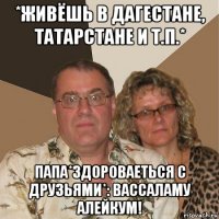 *живёшь в дагестане, татарстане и т.п.* папа*здороваеться с друзьями*: вассаламу алейкум!