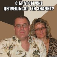 с братом уже целуешься? гей значит? 