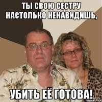 ты свою сестру настолько ненавидишь, убить её готова!