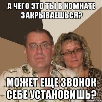 а чего это ты в комнате закрываешься? может еще звонок себе установишь?