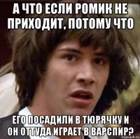 а что если ромик не приходит, потому что его посадили в тюрячку и он оттуда играет в варспир?