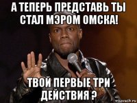 а теперь представь ты стал мэром омска! твой первые три действия ?