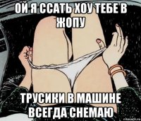 ой я ссать хоу тебе в жопу трусики в машине всегда снемаю