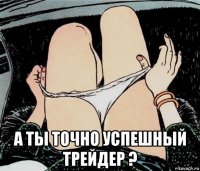  а ты точно успешный трейдер ?