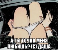  а ты точно меня любишь? (с) даша