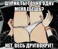 шурик,ты точно одну меня ебёшь? нет, весь другвокруг!