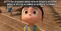 да что вы дедушка завод нельзя продать на рынке завод не кресло не комод не шляпа не ботинки 