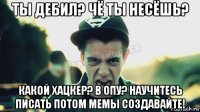 ты дебил? чё ты несёшь? какой хацкер? в опу? научитесь писать потом мемы создавайте!