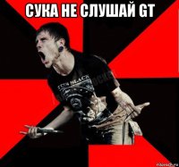 сука не слушай gt 