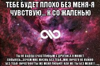 тебе будет плохо без меня-я чувствую... к со жаленью ты не будеш счастливым с другой-а я может сопьюсь...зачем мне жизнь без тебя...мне ничего не нужно без тебя- ничегооо!ты же меня любил! как же ты без меня!!!